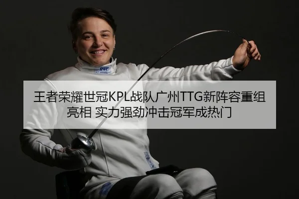 王者荣耀世冠KPL战队广州TTG新阵容重组亮相 实力强劲冲击冠军成热门